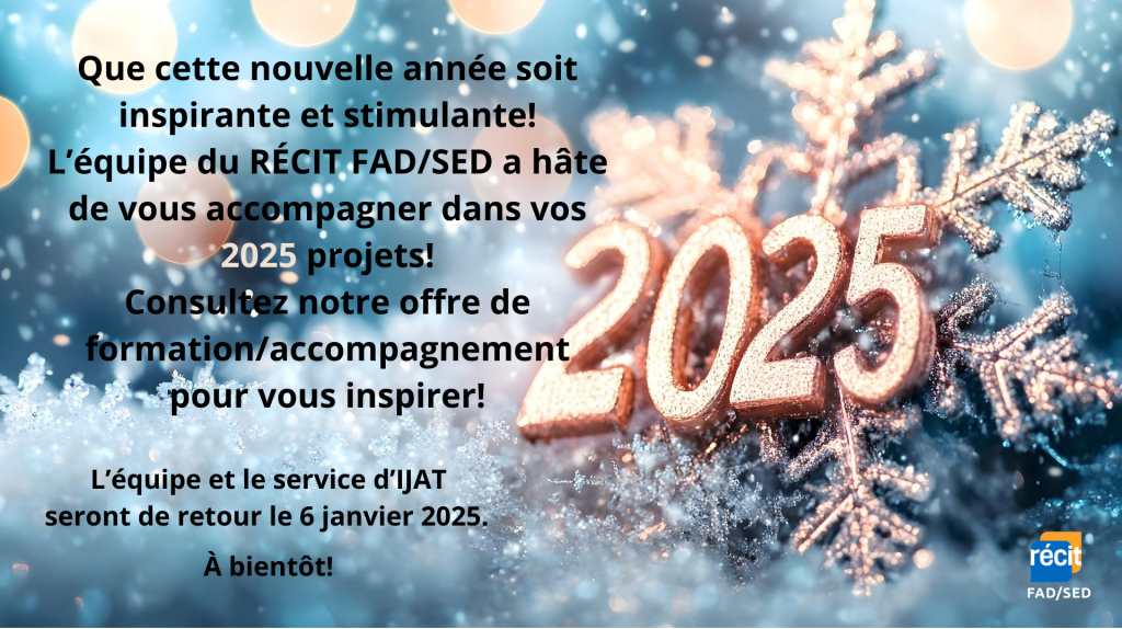 Que cette nouvelle année soit inspirante et stimulante! L’équipe du RÉCIT FAD/SED a hâte de vous accompagner dans vos 2025 projets! Consultez notre offre de formation/accompagnement pour vous inspirer!vL’équipe et le service d’IJAT seront de retour le 6 janvier 2025. À bientôt